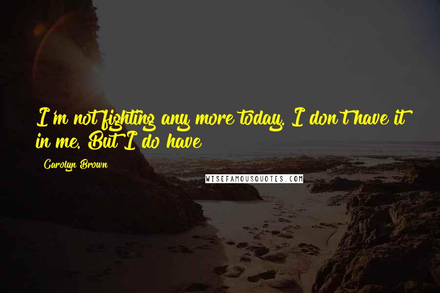 Carolyn Brown Quotes: I'm not fighting any more today. I don't have it in me. But I do have