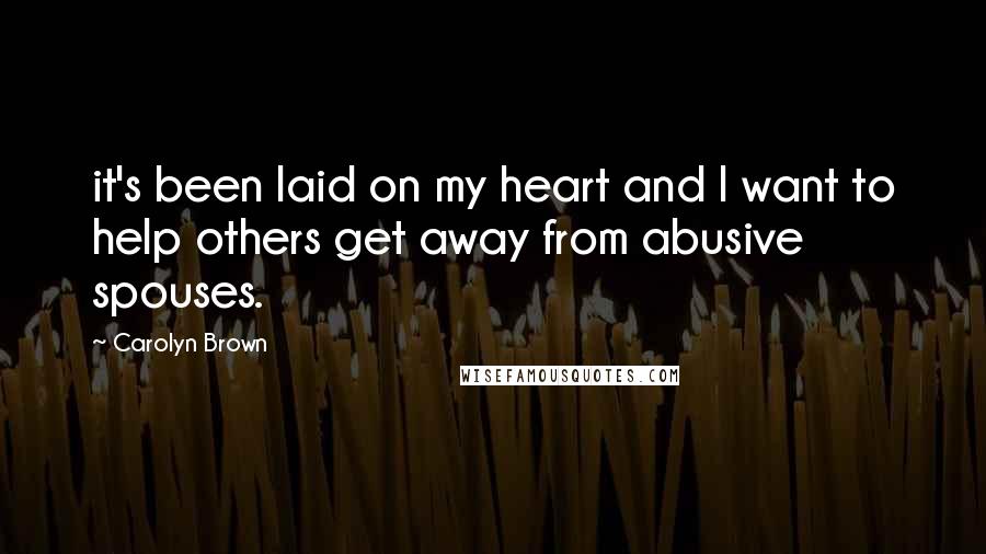 Carolyn Brown Quotes: it's been laid on my heart and I want to help others get away from abusive spouses.