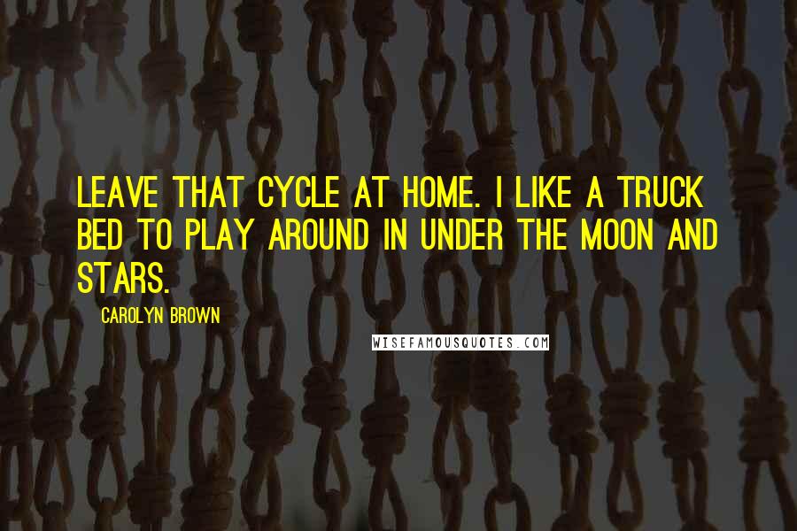 Carolyn Brown Quotes: Leave that cycle at home. I like a truck bed to play around in under the moon and stars.