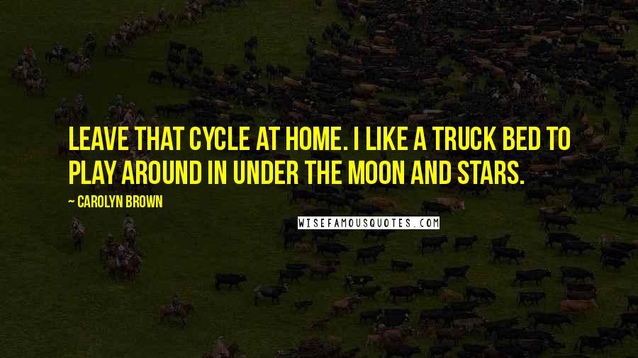 Carolyn Brown Quotes: Leave that cycle at home. I like a truck bed to play around in under the moon and stars.