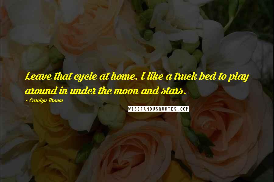 Carolyn Brown Quotes: Leave that cycle at home. I like a truck bed to play around in under the moon and stars.