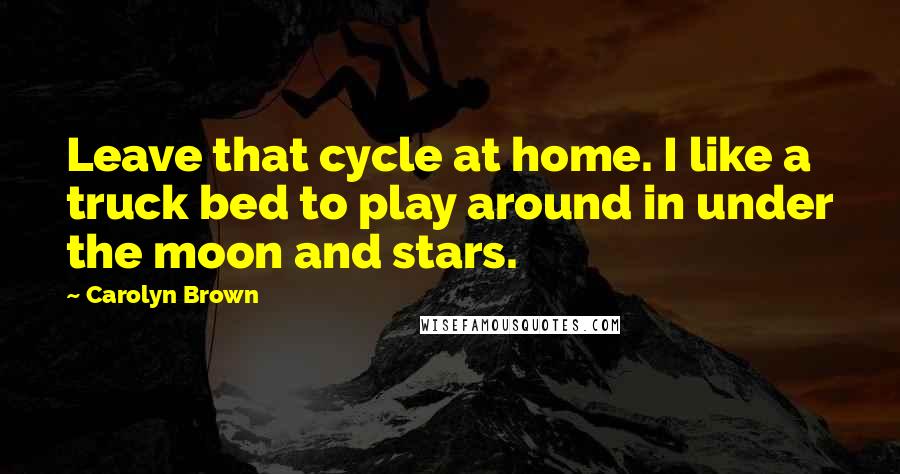 Carolyn Brown Quotes: Leave that cycle at home. I like a truck bed to play around in under the moon and stars.