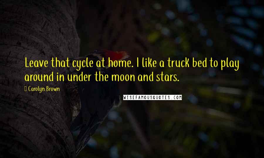 Carolyn Brown Quotes: Leave that cycle at home. I like a truck bed to play around in under the moon and stars.