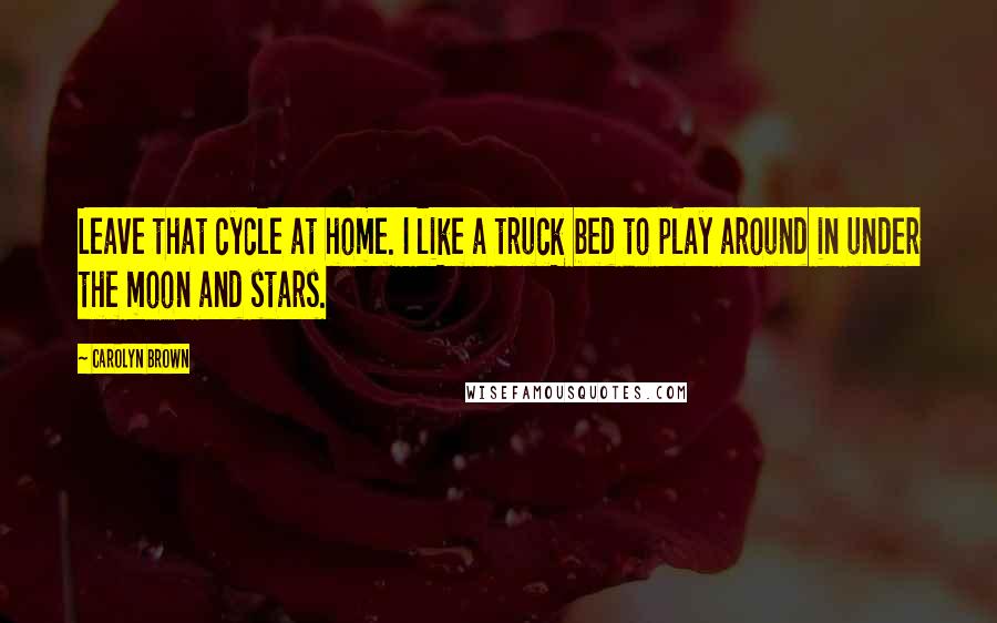 Carolyn Brown Quotes: Leave that cycle at home. I like a truck bed to play around in under the moon and stars.