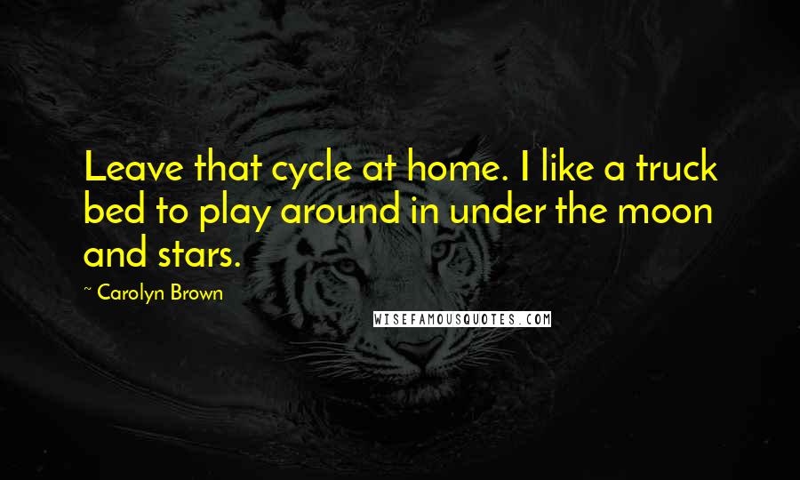 Carolyn Brown Quotes: Leave that cycle at home. I like a truck bed to play around in under the moon and stars.