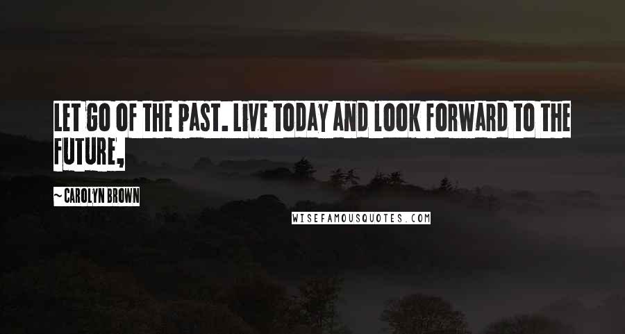 Carolyn Brown Quotes: Let go of the past. Live today and look forward to the future,