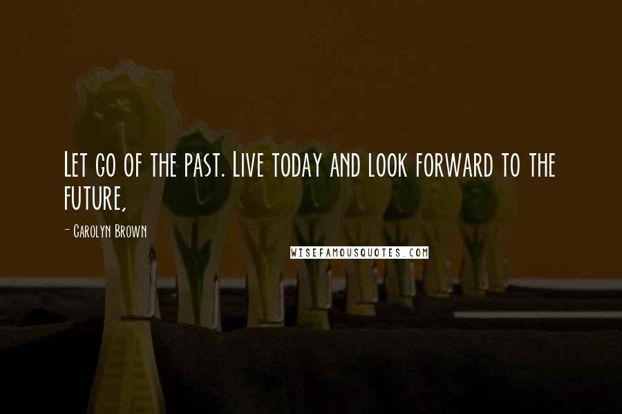 Carolyn Brown Quotes: Let go of the past. Live today and look forward to the future,