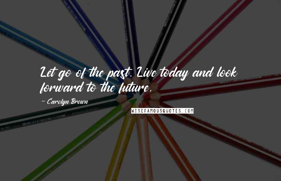 Carolyn Brown Quotes: Let go of the past. Live today and look forward to the future,