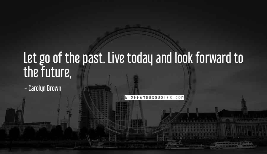 Carolyn Brown Quotes: Let go of the past. Live today and look forward to the future,