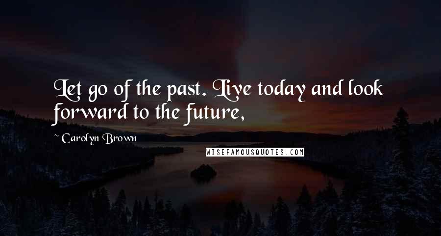 Carolyn Brown Quotes: Let go of the past. Live today and look forward to the future,