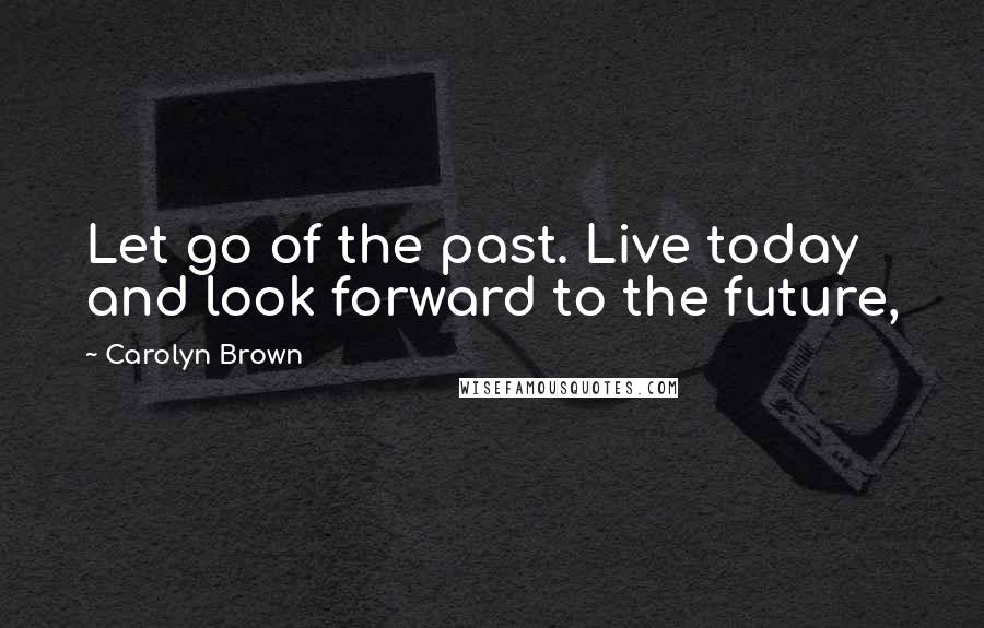 Carolyn Brown Quotes: Let go of the past. Live today and look forward to the future,