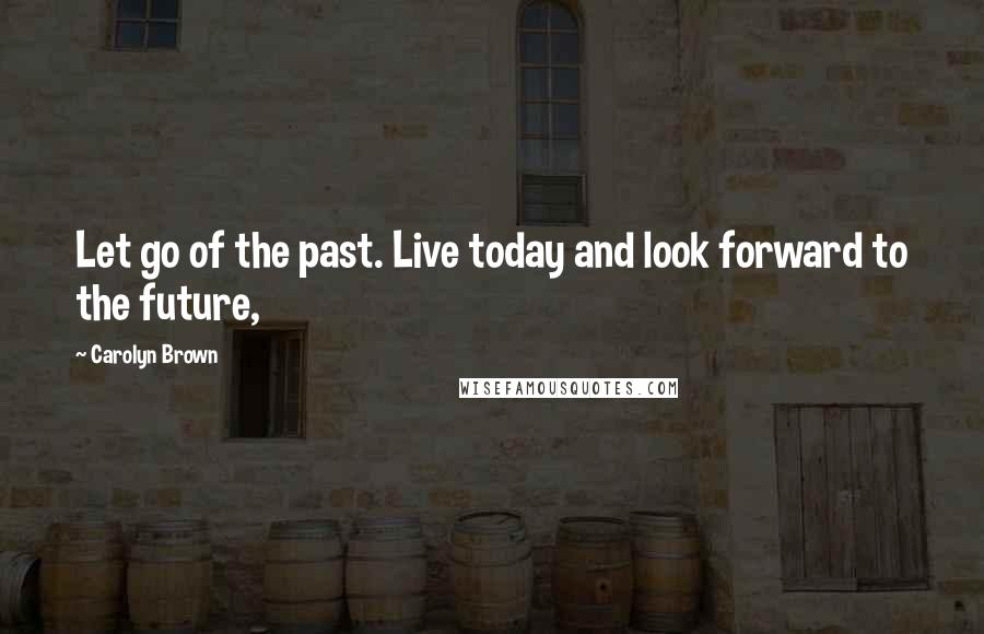 Carolyn Brown Quotes: Let go of the past. Live today and look forward to the future,