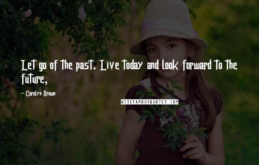 Carolyn Brown Quotes: Let go of the past. Live today and look forward to the future,