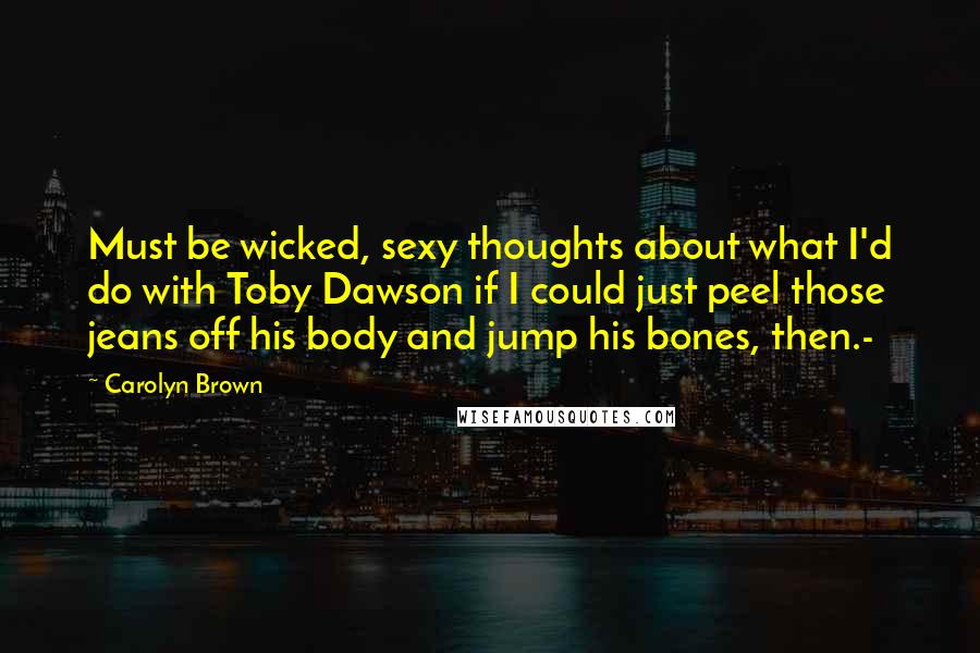 Carolyn Brown Quotes: Must be wicked, sexy thoughts about what I'd do with Toby Dawson if I could just peel those jeans off his body and jump his bones, then.-