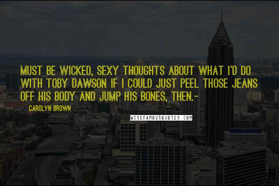 Carolyn Brown Quotes: Must be wicked, sexy thoughts about what I'd do with Toby Dawson if I could just peel those jeans off his body and jump his bones, then.-