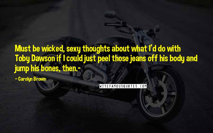 Carolyn Brown Quotes: Must be wicked, sexy thoughts about what I'd do with Toby Dawson if I could just peel those jeans off his body and jump his bones, then.-