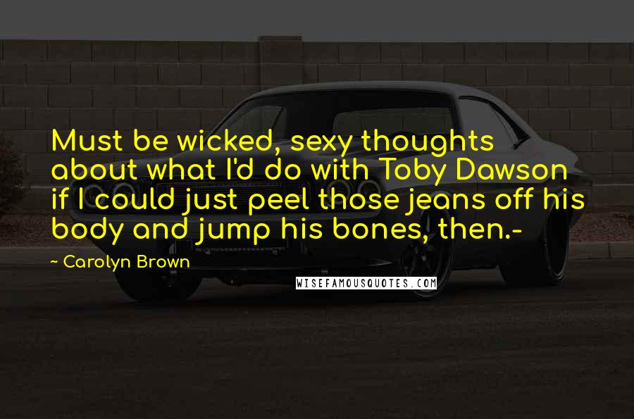 Carolyn Brown Quotes: Must be wicked, sexy thoughts about what I'd do with Toby Dawson if I could just peel those jeans off his body and jump his bones, then.-