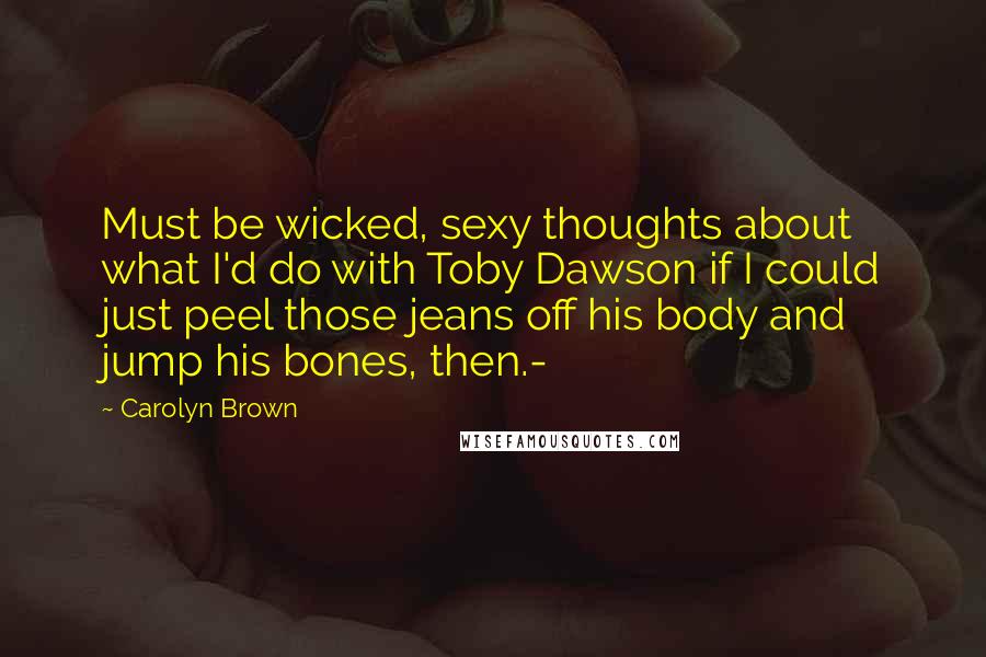 Carolyn Brown Quotes: Must be wicked, sexy thoughts about what I'd do with Toby Dawson if I could just peel those jeans off his body and jump his bones, then.-