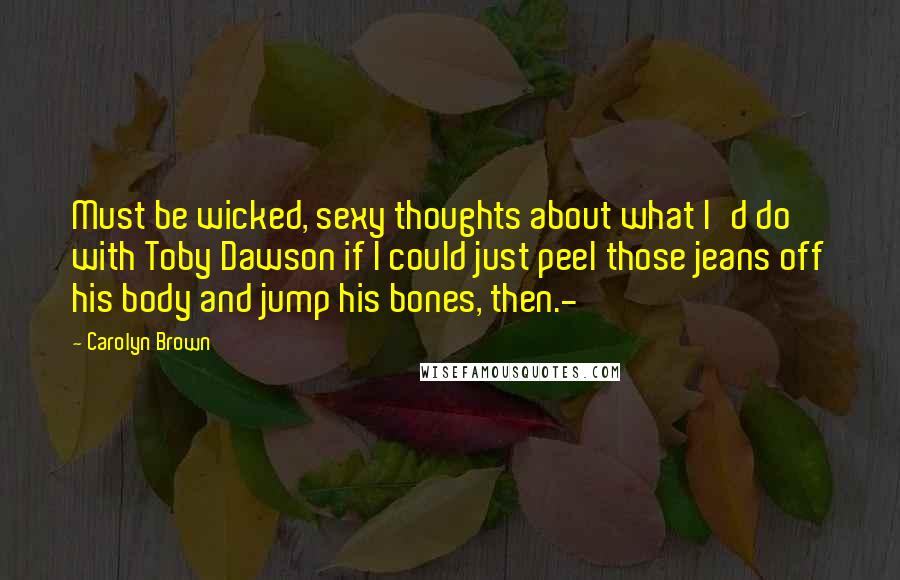 Carolyn Brown Quotes: Must be wicked, sexy thoughts about what I'd do with Toby Dawson if I could just peel those jeans off his body and jump his bones, then.-