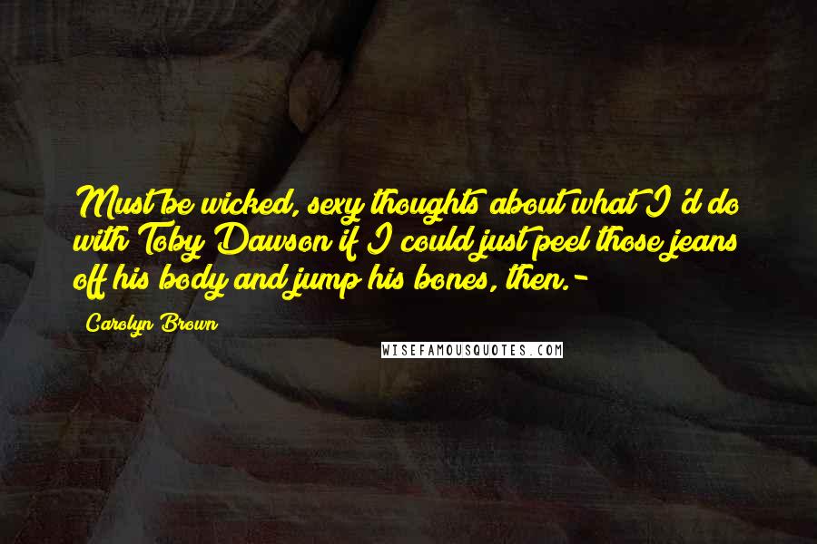 Carolyn Brown Quotes: Must be wicked, sexy thoughts about what I'd do with Toby Dawson if I could just peel those jeans off his body and jump his bones, then.-