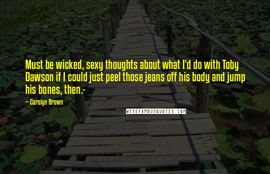 Carolyn Brown Quotes: Must be wicked, sexy thoughts about what I'd do with Toby Dawson if I could just peel those jeans off his body and jump his bones, then.-