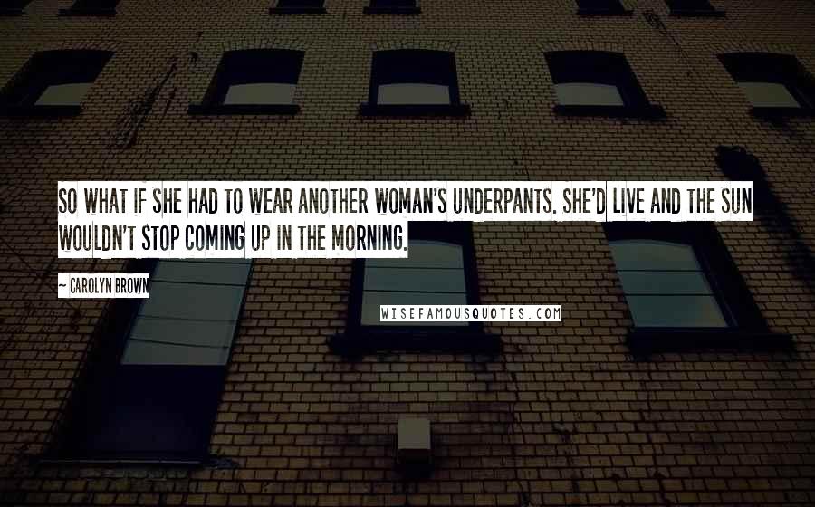 Carolyn Brown Quotes: So what if she had to wear another woman's underpants. She'd live and the sun wouldn't stop coming up in the morning.