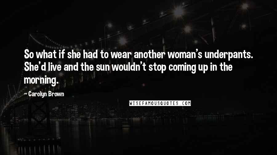 Carolyn Brown Quotes: So what if she had to wear another woman's underpants. She'd live and the sun wouldn't stop coming up in the morning.