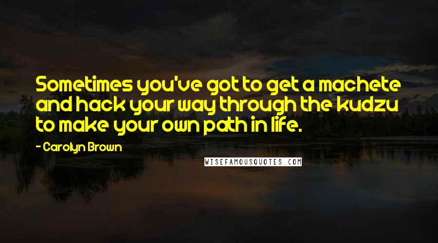 Carolyn Brown Quotes: Sometimes you've got to get a machete and hack your way through the kudzu to make your own path in life.