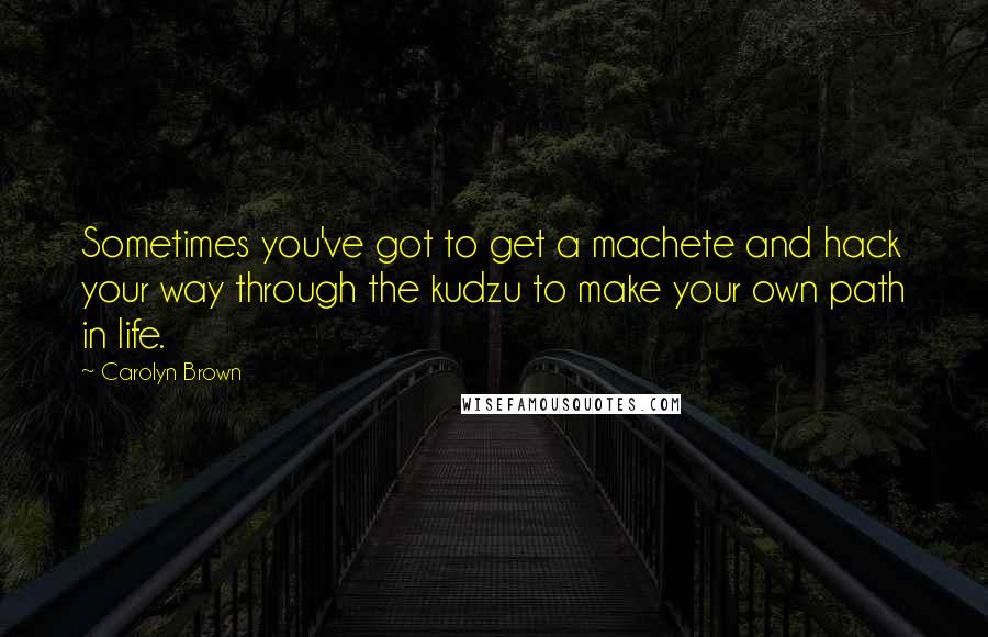 Carolyn Brown Quotes: Sometimes you've got to get a machete and hack your way through the kudzu to make your own path in life.