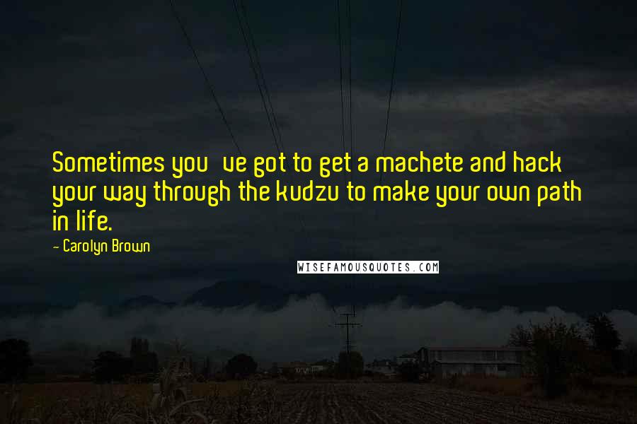 Carolyn Brown Quotes: Sometimes you've got to get a machete and hack your way through the kudzu to make your own path in life.