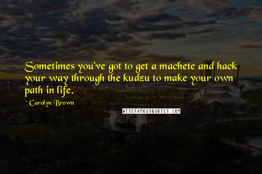 Carolyn Brown Quotes: Sometimes you've got to get a machete and hack your way through the kudzu to make your own path in life.