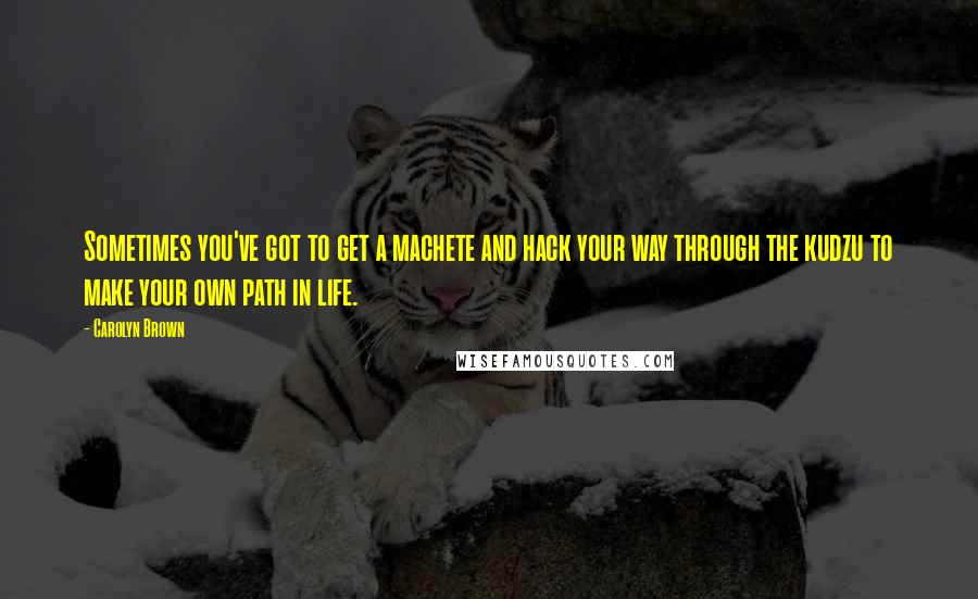 Carolyn Brown Quotes: Sometimes you've got to get a machete and hack your way through the kudzu to make your own path in life.