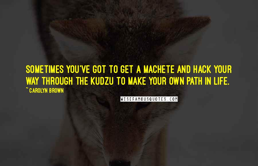 Carolyn Brown Quotes: Sometimes you've got to get a machete and hack your way through the kudzu to make your own path in life.