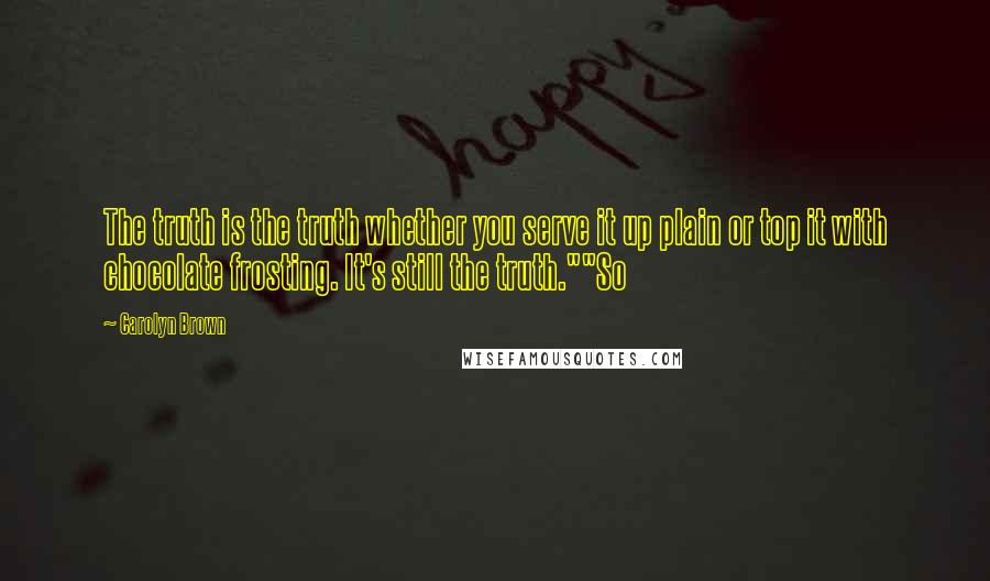 Carolyn Brown Quotes: The truth is the truth whether you serve it up plain or top it with chocolate frosting. It's still the truth.""So
