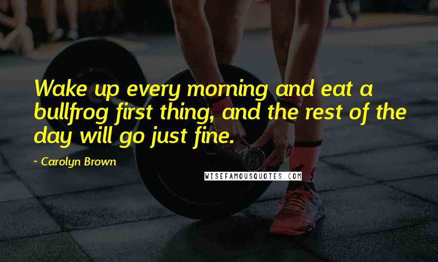 Carolyn Brown Quotes: Wake up every morning and eat a bullfrog first thing, and the rest of the day will go just fine.