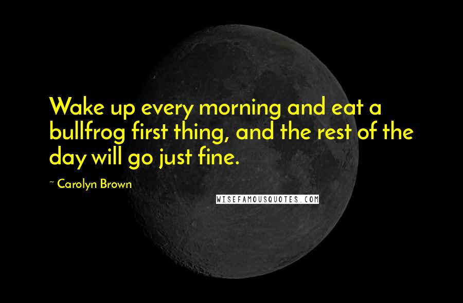 Carolyn Brown Quotes: Wake up every morning and eat a bullfrog first thing, and the rest of the day will go just fine.