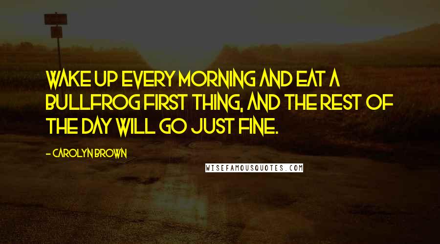 Carolyn Brown Quotes: Wake up every morning and eat a bullfrog first thing, and the rest of the day will go just fine.