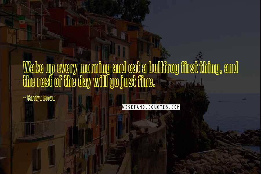 Carolyn Brown Quotes: Wake up every morning and eat a bullfrog first thing, and the rest of the day will go just fine.