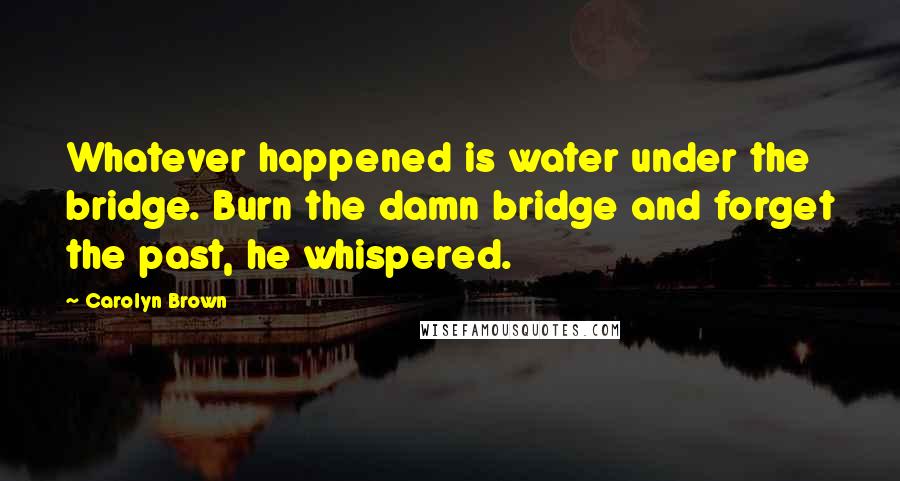 Carolyn Brown Quotes: Whatever happened is water under the bridge. Burn the damn bridge and forget the past, he whispered.