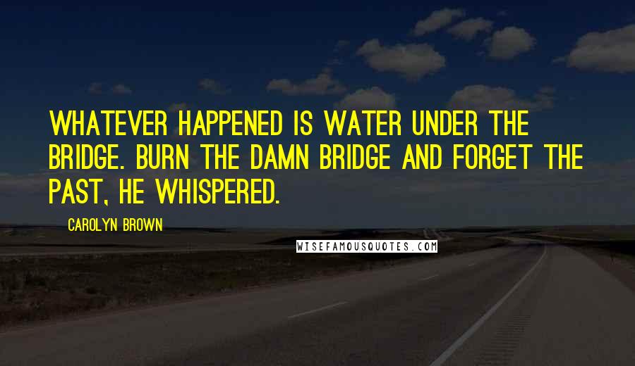 Carolyn Brown Quotes: Whatever happened is water under the bridge. Burn the damn bridge and forget the past, he whispered.
