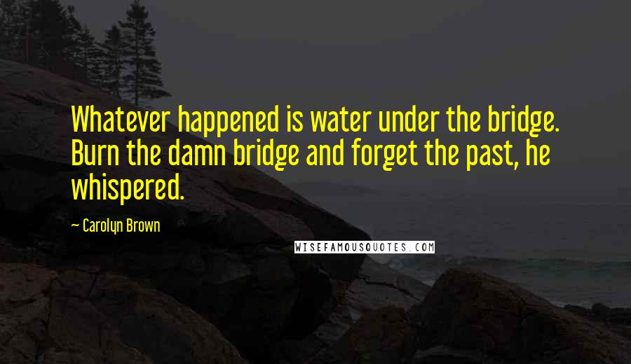 Carolyn Brown Quotes: Whatever happened is water under the bridge. Burn the damn bridge and forget the past, he whispered.
