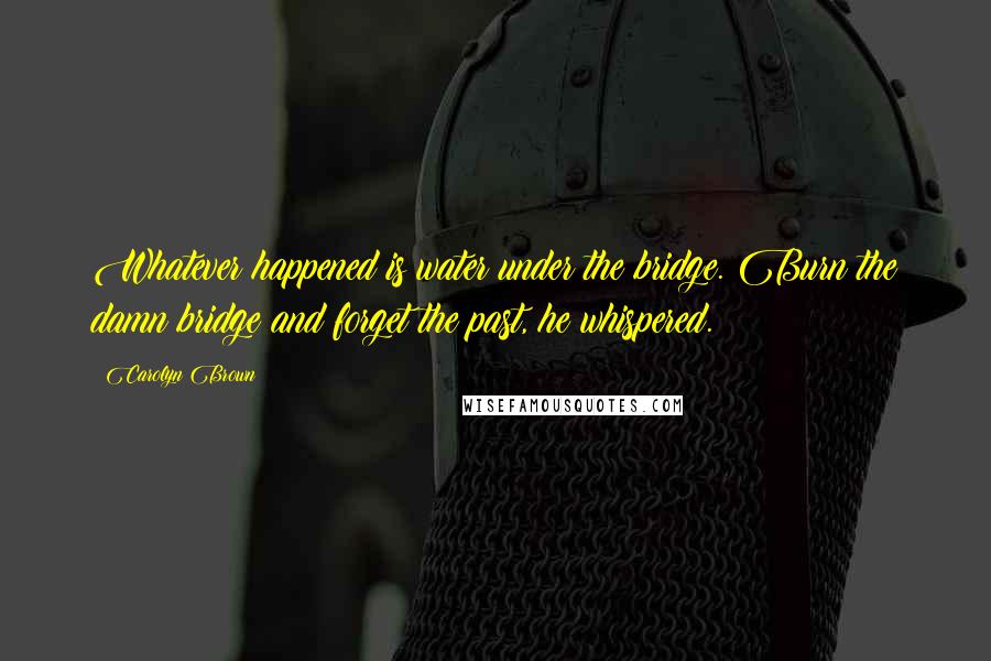 Carolyn Brown Quotes: Whatever happened is water under the bridge. Burn the damn bridge and forget the past, he whispered.