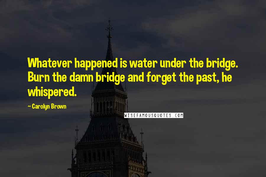 Carolyn Brown Quotes: Whatever happened is water under the bridge. Burn the damn bridge and forget the past, he whispered.