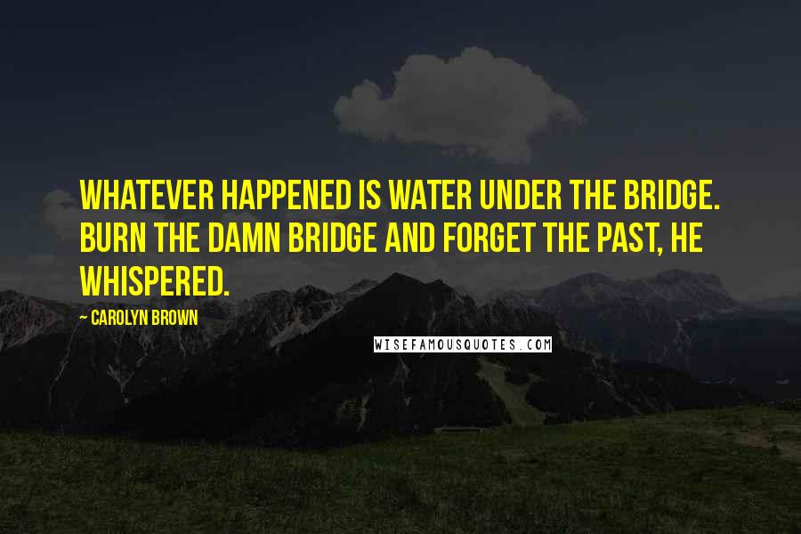 Carolyn Brown Quotes: Whatever happened is water under the bridge. Burn the damn bridge and forget the past, he whispered.