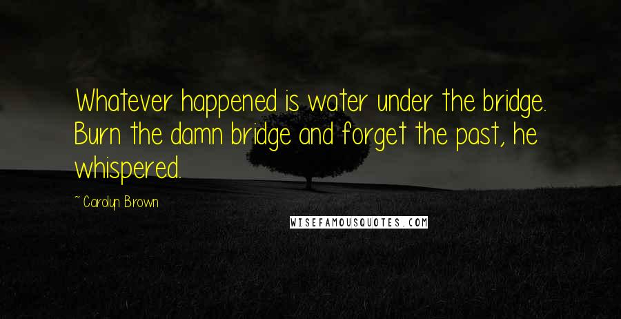 Carolyn Brown Quotes: Whatever happened is water under the bridge. Burn the damn bridge and forget the past, he whispered.