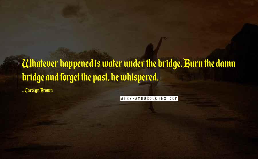 Carolyn Brown Quotes: Whatever happened is water under the bridge. Burn the damn bridge and forget the past, he whispered.