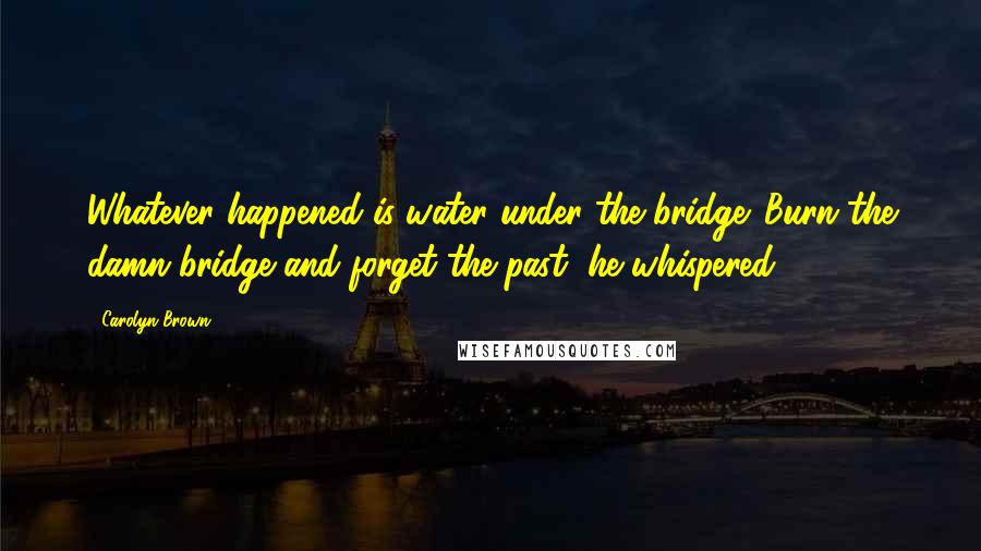 Carolyn Brown Quotes: Whatever happened is water under the bridge. Burn the damn bridge and forget the past, he whispered.