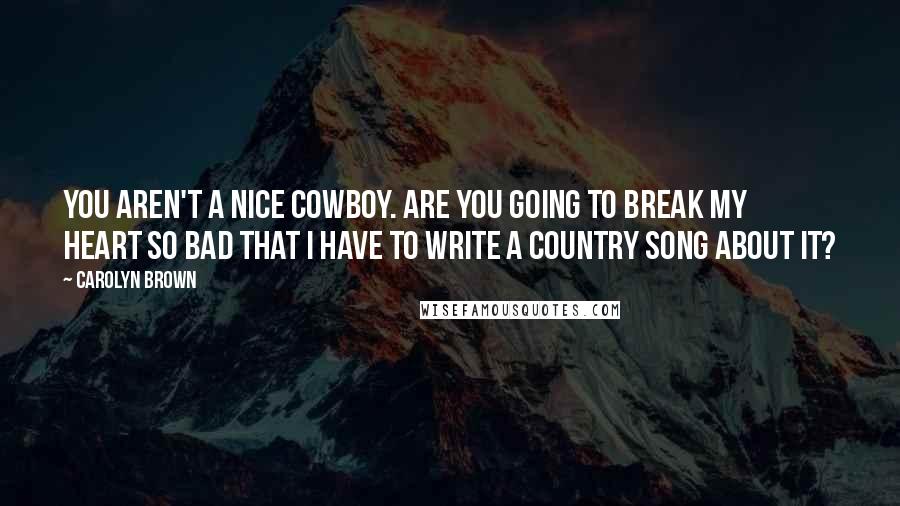 Carolyn Brown Quotes: You aren't a nice cowboy. Are you going to break my heart so bad that I have to write a country song about it?