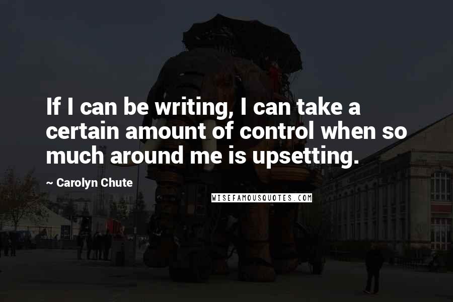 Carolyn Chute Quotes: If I can be writing, I can take a certain amount of control when so much around me is upsetting.