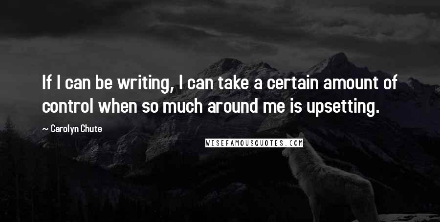 Carolyn Chute Quotes: If I can be writing, I can take a certain amount of control when so much around me is upsetting.